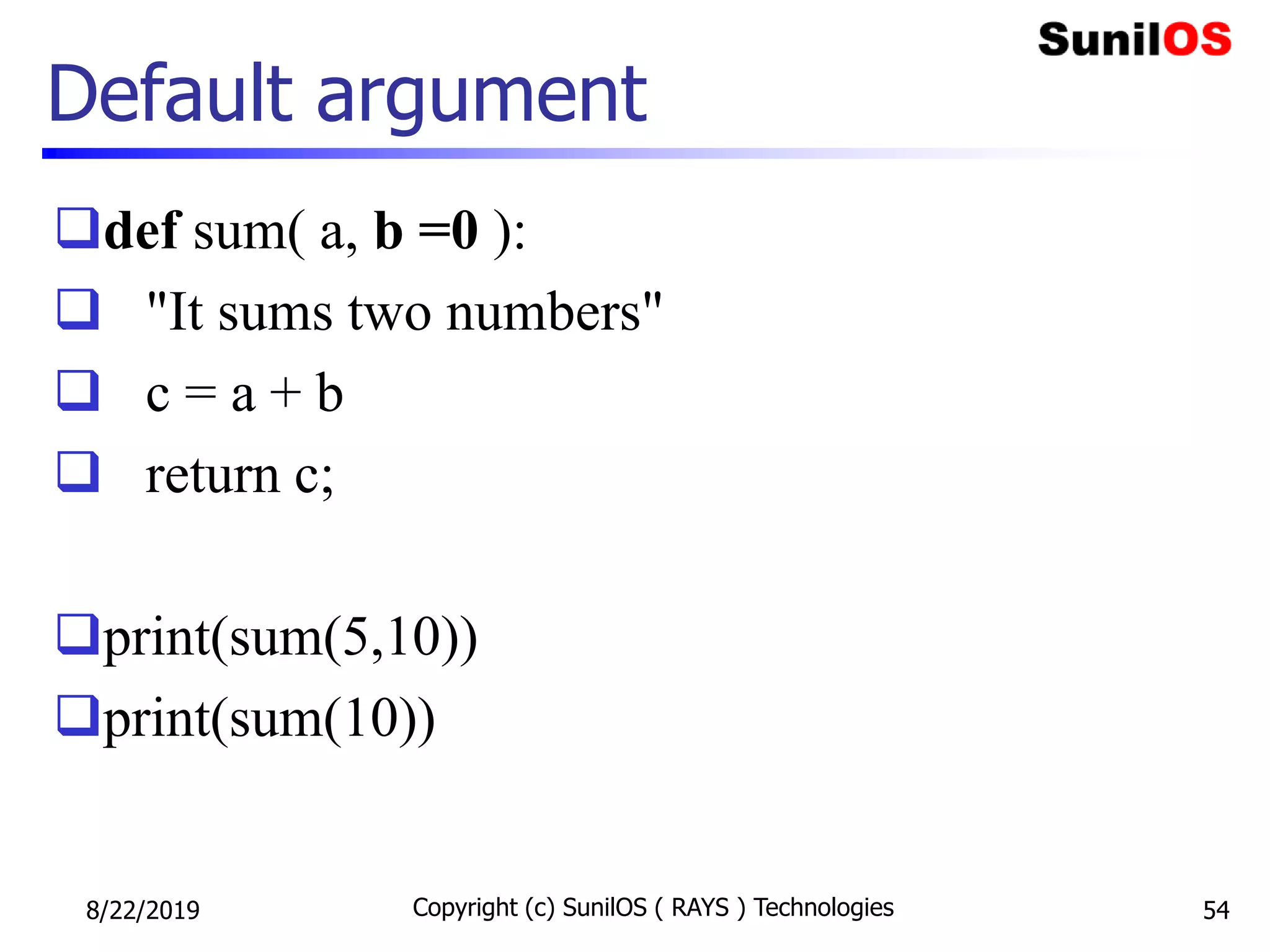 Default argument
def sum( a, b =0 ):
 "It sums two numbers"
 c = a + b
 return c;
print(sum(5,10))
print(sum(10))
8/22/2019 Copyright (c) SunilOS ( RAYS ) Technologies 54
 