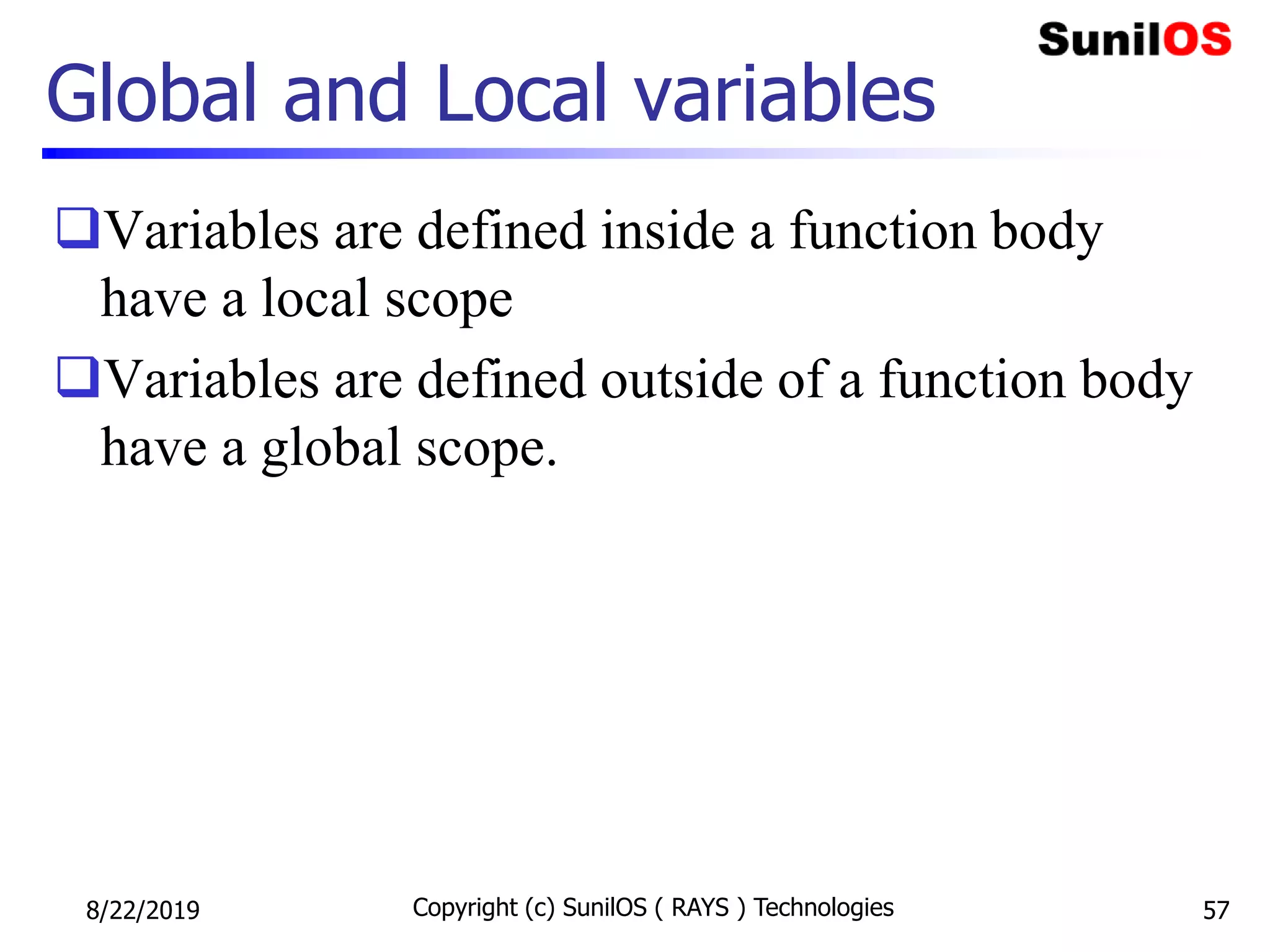 Global and Local variables
Variables are defined inside a function body
have a local scope
Variables are defined outside of a function body
have a global scope.
8/22/2019 Copyright (c) SunilOS ( RAYS ) Technologies 57
 