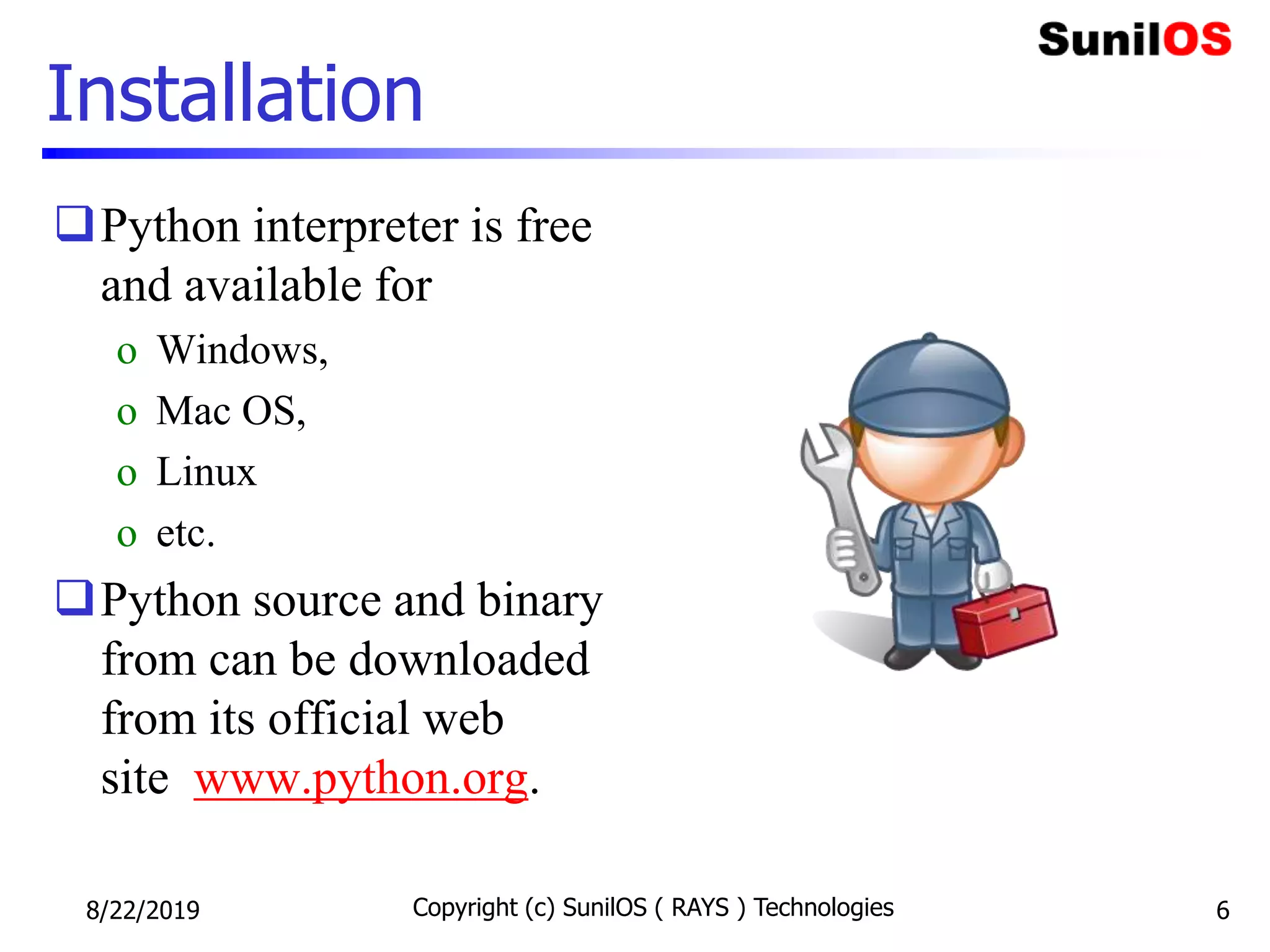 Installation
Python interpreter is free
and available for
o Windows,
o Mac OS,
o Linux
o etc.
Python source and binary
from can be downloaded
from its official web
site www.python.org.
8/22/2019 Copyright (c) SunilOS ( RAYS ) Technologies 6
 
