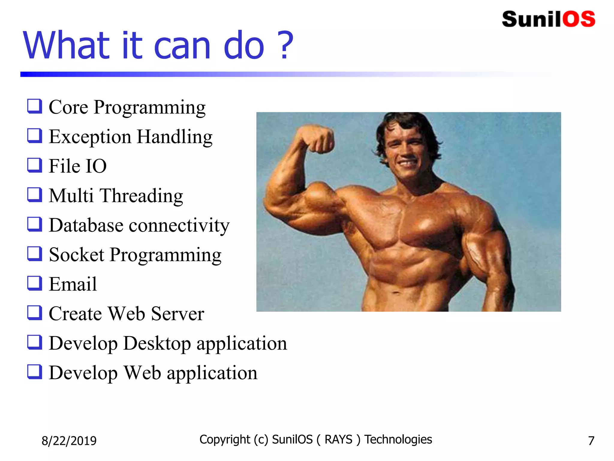 What it can do ?
 Core Programming
 Exception Handling
 File IO
 Multi Threading
 Database connectivity
 Socket Programming
 Email
 Create Web Server
 Develop Desktop application
 Develop Web application
8/22/2019 Copyright (c) SunilOS ( RAYS ) Technologies 7
 