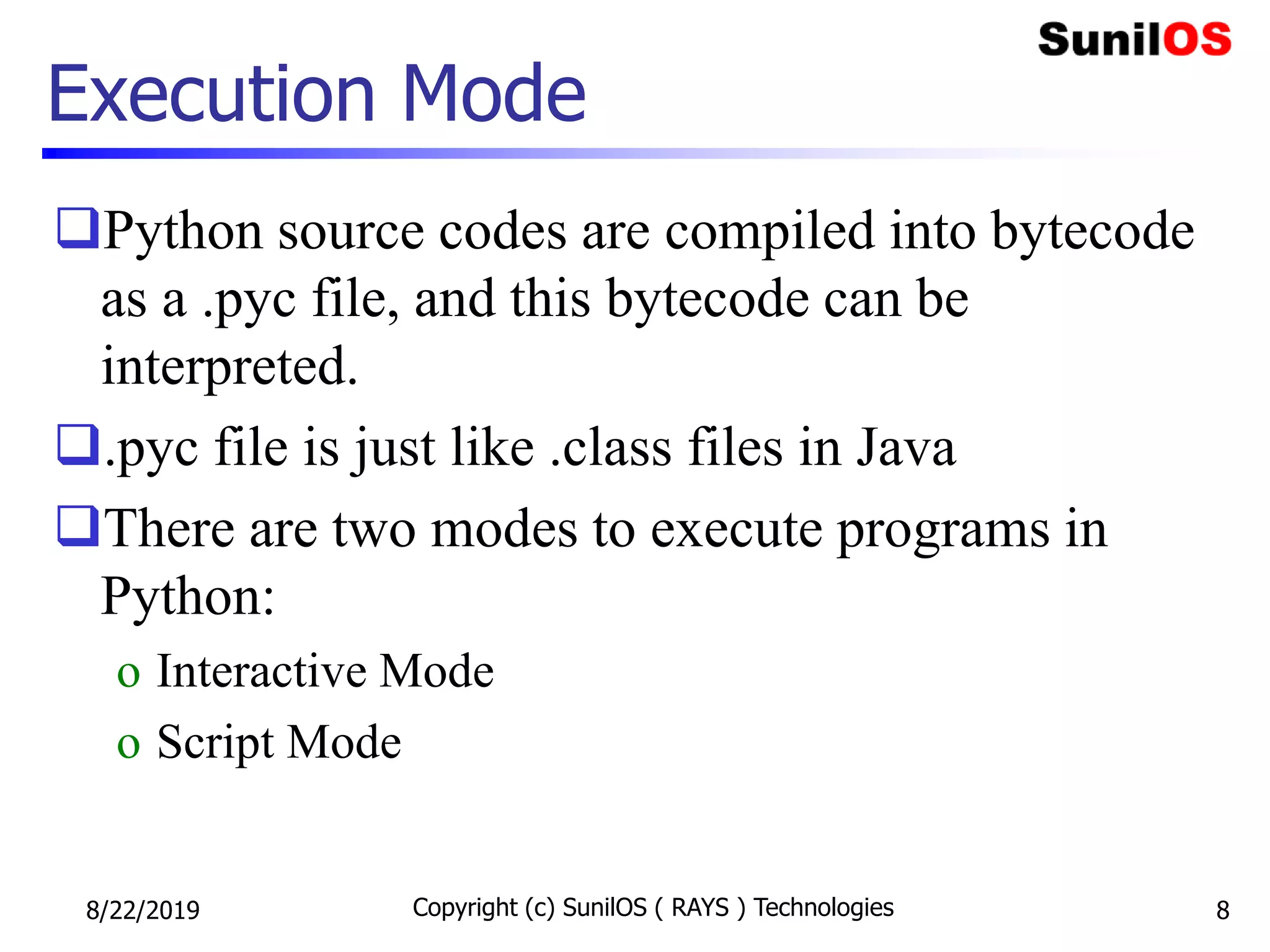 Execution Mode
Python source codes are compiled into bytecode
as a .pyc file, and this bytecode can be
interpreted.
.pyc file is just like .class files in Java
There are two modes to execute programs in
Python:
o Interactive Mode
o Script Mode
8/22/2019 Copyright (c) SunilOS ( RAYS ) Technologies 8
 