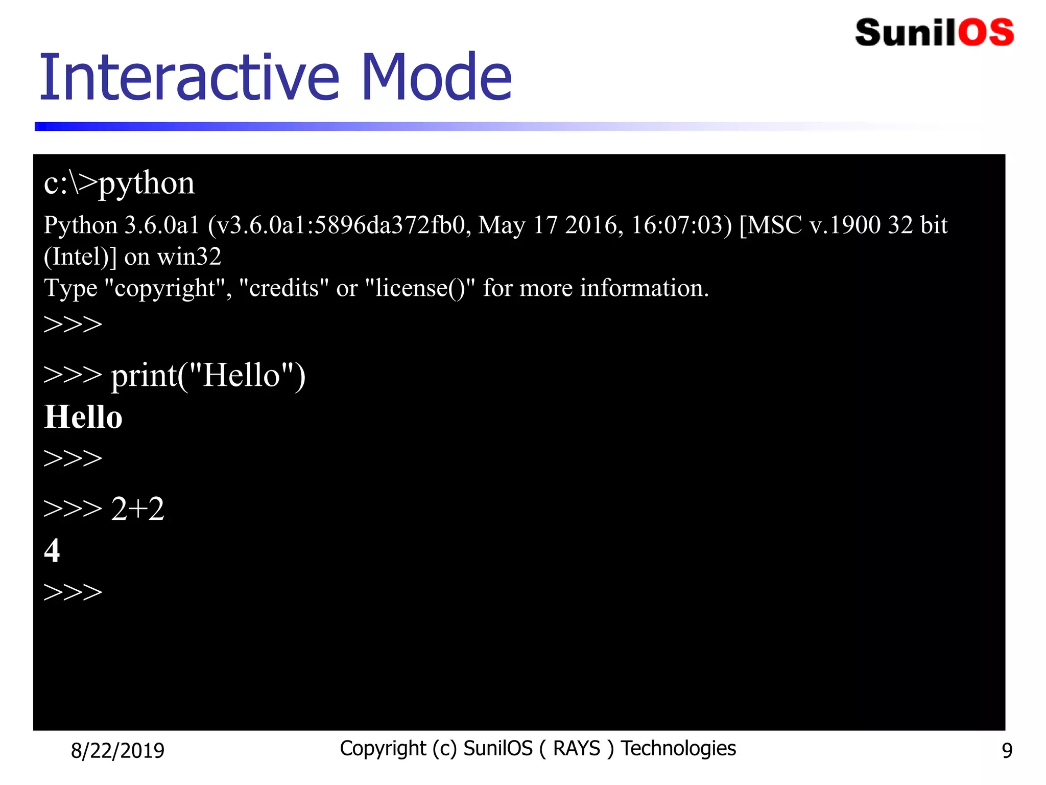 Interactive Mode
c:>python
Python 3.6.0a1 (v3.6.0a1:5896da372fb0, May 17 2016, 16:07:03) [MSC v.1900 32 bit
(Intel)] on win32
Type "copyright", "credits" or "license()" for more information.
>>>
>>> print("Hello")
Hello
>>>
>>> 2+2
4
>>>
8/22/2019 Copyright (c) SunilOS ( RAYS ) Technologies 9
 