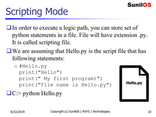 Scripting Mode
In order to execute a logic path, you can store set of
python statements in a file. File will have extension .py.
It is called scripting file.
We are assuming that Hello.py is the script file that has
following statements:
o #Hello.py
print("Hello")
print(" My first program)")
print("File name is Hello.py")
C:> python Hello.py
8/22/2019 Copyright (c) SunilOS ( RAYS ) Technologies 10
Hello.py
 