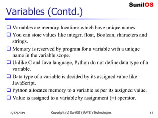 Variables (Contd.)
 Variables are memory locations which have unique names.
 You can store values like integer, float, Boolean, characters and
strings.
 Memory is reserved by program for a variable with a unique
name in the variable scope.
 Unlike C and Java language, Python do not define data type of a
variable.
 Data type of a variable is decided by its assigned value like
JavaScript.
 Python allocates memory to a variable as per its assigned value.
 Value is assigned to a variable by assignment (=) operator.
8/22/2019 Copyright (c) SunilOS ( RAYS ) Technologies 12
 