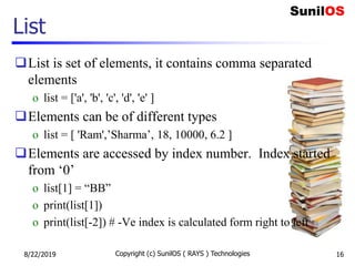 List is set of elements, it contains comma separated
elements
o list = ['a', 'b', 'c', 'd', 'e' ]
Elements can be of different types
o list = [ 'Ram',’Sharma’, 18, 10000, 6.2 ]
Elements are accessed by index number. Index started
from ‘0’
o list[1] = “BB”
o print(list[1])
o print(list[-2]) # -Ve index is calculated form right to left
List
8/22/2019 Copyright (c) SunilOS ( RAYS ) Technologies 16
 