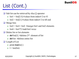 List (Cont.)
 Sub list can be retrieved by slice [] operator
o list1 = list[2:3] #values from index# 2 to #3
o list2 = list[2:] #values from index# 2 to till end
 Merge lists
o list3 = list1+ list2 #merger list1 and list2 elements
o list4 = list1*2 #add list1 twice
 Delete list or list elements
o del list[1] #deletes 2nd element of list
o del list #deletes entire list
 Length of List
o print( len(list) )
o l = len(list)
8/22/2019 Copyright (c) SunilOS ( RAYS ) Technologies 17
 