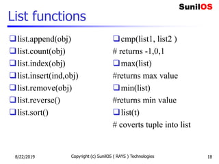 List functions
list.append(obj)
list.count(obj)
list.index(obj)
list.insert(ind,obj)
list.remove(obj)
list.reverse()
list.sort()
cmp(list1, list2 )
# returns -1,0,1
max(list)
#returns max value
min(list)
#returns min value
list(t)
# coverts tuple into list
8/22/2019 Copyright (c) SunilOS ( RAYS ) Technologies 18
 