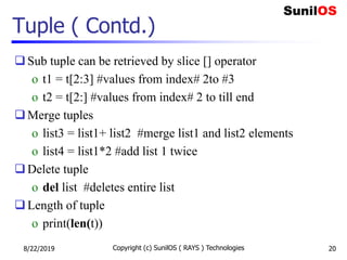 Tuple ( Contd.)
Sub tuple can be retrieved by slice [] operator
o t1 = t[2:3] #values from index# 2to #3
o t2 = t[2:] #values from index# 2 to till end
Merge tuples
o list3 = list1+ list2 #merge list1 and list2 elements
o list4 = list1*2 #add list 1 twice
Delete tuple
o del list #deletes entire list
Length of tuple
o print(len(t))
8/22/2019 Copyright (c) SunilOS ( RAYS ) Technologies 20
 