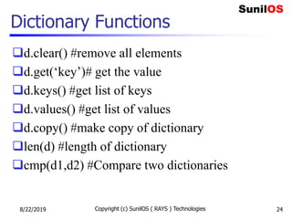 Dictionary Functions
d.clear() #remove all elements
d.get(‘key’)# get the value
d.keys() #get list of keys
d.values() #get list of values
d.copy() #make copy of dictionary
len(d) #length of dictionary
cmp(d1,d2) #Compare two dictionaries
8/22/2019 Copyright (c) SunilOS ( RAYS ) Technologies 24
 