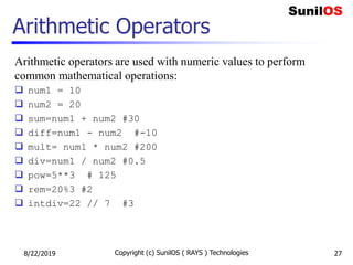 Arithmetic Operators
Arithmetic operators are used with numeric values to perform
common mathematical operations:
 num1 = 10
 num2 = 20
 sum=num1 + num2 #30
 diff=num1 - num2 #-10
 mult= num1 * num2 #200
 div=num1 / num2 #0.5
 pow=5**3 # 125
 rem=20%3 #2
 intdiv=22 // 7 #3
8/22/2019 Copyright (c) SunilOS ( RAYS ) Technologies 27
 