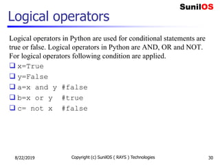Logical operators
Logical operators in Python are used for conditional statements are
true or false. Logical operators in Python are AND, OR and NOT.
For logical operators following condition are applied.
 x=True
 y=False
 a=x and y #false
 b=x or y #true
 c= not x #false
8/22/2019 Copyright (c) SunilOS ( RAYS ) Technologies 30
 