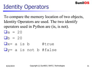 Identity Operators
To compare the memory location of two objects,
Identity Operators are used. The two identify
operators used in Python are (is, is not).
a = 20
b = 20
x= a is b #true
y= a is not b #false
8/22/2019 Copyright (c) SunilOS ( RAYS ) Technologies 31
 