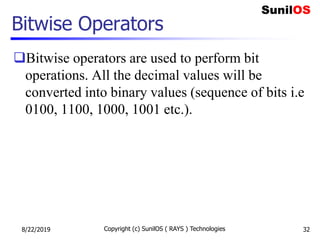 Bitwise Operators
Bitwise operators are used to perform bit
operations. All the decimal values will be
converted into binary values (sequence of bits i.e
0100, 1100, 1000, 1001 etc.).
8/22/2019 Copyright (c) SunilOS ( RAYS ) Technologies 32
 