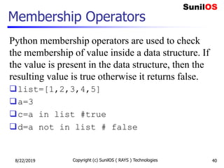 Membership Operators
Python membership operators are used to check
the membership of value inside a data structure. If
the value is present in the data structure, then the
resulting value is true otherwise it returns false.
list=[1,2,3,4,5]
a=3
c=a in list #true
d=a not in list # false
8/22/2019 Copyright (c) SunilOS ( RAYS ) Technologies 40
 