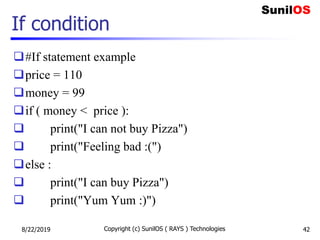 If condition
#If statement example
price = 110
money = 99
if ( money < price ):
 print("I can not buy Pizza")
 print("Feeling bad :(")
else :
 print("I can buy Pizza")
 print("Yum Yum :)")
8/22/2019 Copyright (c) SunilOS ( RAYS ) Technologies 42
 