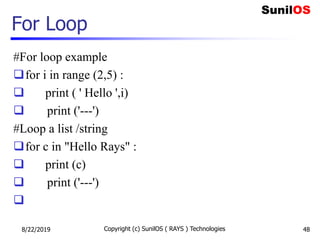 For Loop
#For loop example
for i in range (2,5) :
 print ( ' Hello ',i)
 print ('---')
#Loop a list /string
for c in "Hello Rays" :
 print (c)
 print ('---')

8/22/2019 Copyright (c) SunilOS ( RAYS ) Technologies 48
 