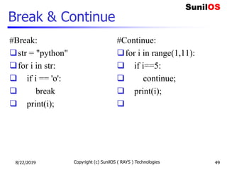Break & Continue
#Break:
str = "python"
for i in str:
 if i == 'o':
 break
 print(i);
#Continue:
for i in range(1,11):
 if i==5:
 continue;
 print(i);

8/22/2019 Copyright (c) SunilOS ( RAYS ) Technologies 49
 