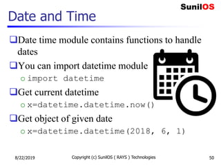 Date and Time
Date time module contains functions to handle
dates
You can import datetime module
o import datetime
Get current datetime
o x=datetime.datetime.now()
Get object of given date
o x=datetime.datetime(2018, 6, 1)
8/22/2019 Copyright (c) SunilOS ( RAYS ) Technologies 50
 