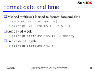 Format date and time
Method strftime() is used to format date and time
o x=datetime.datetime.now()
o print(x) // 2020-05-19 12:51:31
Get day of week
o print(x.strftime("%A")) // Monday
Get name of month
o print(x.strftime("%B"))
8/22/2019 Copyright (c) SunilOS ( RAYS ) Technologies 51
 