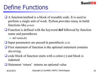 Define Functions
 A function/method is a block of reusable code. It is used to
perform a single unit of work. Python provides many in build
functions like print()
 Function is defined with the keyword def followed by function
name and parentheses
o def sum(a,b):
 Input parameters are passed in parenthesis (a,b)
 First statement of function is the optional statement contains
docstring.
 code block of function starts with a colon (:) and block is
indented
 Statement ‘return’ returns an optional value
8/22/2019 Copyright (c) SunilOS ( RAYS ) Technologies 52
 