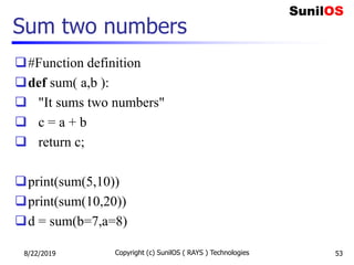 Sum two numbers
#Function definition
def sum( a,b ):
 "It sums two numbers"
 c = a + b
 return c;
print(sum(5,10))
print(sum(10,20))
d = sum(b=7,a=8)
8/22/2019 Copyright (c) SunilOS ( RAYS ) Technologies 53
 