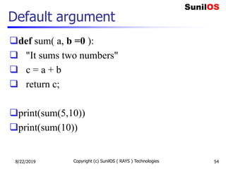 Default argument
def sum( a, b =0 ):
 "It sums two numbers"
 c = a + b
 return c;
print(sum(5,10))
print(sum(10))
8/22/2019 Copyright (c) SunilOS ( RAYS ) Technologies 54
 
