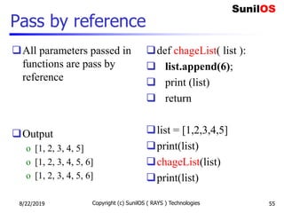 Pass by reference
All parameters passed in
functions are pass by
reference
Output
o [1, 2, 3, 4, 5]
o [1, 2, 3, 4, 5, 6]
o [1, 2, 3, 4, 5, 6]
def chageList( list ):
 list.append(6);
 print (list)
 return
list = [1,2,3,4,5]
print(list)
chageList(list)
print(list)
8/22/2019 Copyright (c) SunilOS ( RAYS ) Technologies 55
 