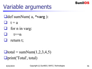 Variable arguments
def sumNum( a, *varg ):
 t = a
 for n in varg:
 t+=n
 return t;
total = sumNum(1,2,3,4,5)
print('Total', total)
8/22/2019 Copyright (c) SunilOS ( RAYS ) Technologies 56
 