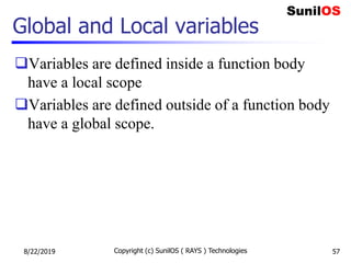 Global and Local variables
Variables are defined inside a function body
have a local scope
Variables are defined outside of a function body
have a global scope.
8/22/2019 Copyright (c) SunilOS ( RAYS ) Technologies 57
 