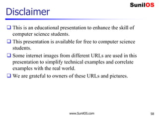 Disclaimer
 This is an educational presentation to enhance the skill of
computer science students.
 This presentation is available for free to computer science
students.
 Some internet images from different URLs are used in this
presentation to simplify technical examples and correlate
examples with the real world.
 We are grateful to owners of these URLs and pictures.
www.SunilOS.com 58
 