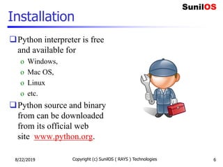 Installation
Python interpreter is free
and available for
o Windows,
o Mac OS,
o Linux
o etc.
Python source and binary
from can be downloaded
from its official web
site www.python.org.
8/22/2019 Copyright (c) SunilOS ( RAYS ) Technologies 6
 