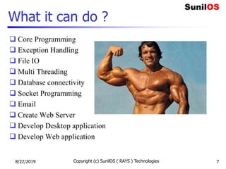 What it can do ?
 Core Programming
 Exception Handling
 File IO
 Multi Threading
 Database connectivity
 Socket Programming
 Email
 Create Web Server
 Develop Desktop application
 Develop Web application
8/22/2019 Copyright (c) SunilOS ( RAYS ) Technologies 7
 