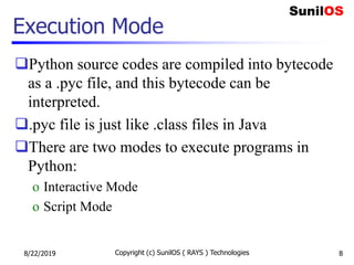 Execution Mode
Python source codes are compiled into bytecode
as a .pyc file, and this bytecode can be
interpreted.
.pyc file is just like .class files in Java
There are two modes to execute programs in
Python:
o Interactive Mode
o Script Mode
8/22/2019 Copyright (c) SunilOS ( RAYS ) Technologies 8
 