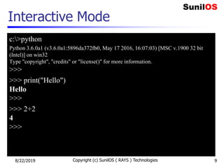 Interactive Mode
c:>python
Python 3.6.0a1 (v3.6.0a1:5896da372fb0, May 17 2016, 16:07:03) [MSC v.1900 32 bit
(Intel)] on win32
Type "copyright", "credits" or "license()" for more information.
>>>
>>> print("Hello")
Hello
>>>
>>> 2+2
4
>>>
8/22/2019 Copyright (c) SunilOS ( RAYS ) Technologies 9
 