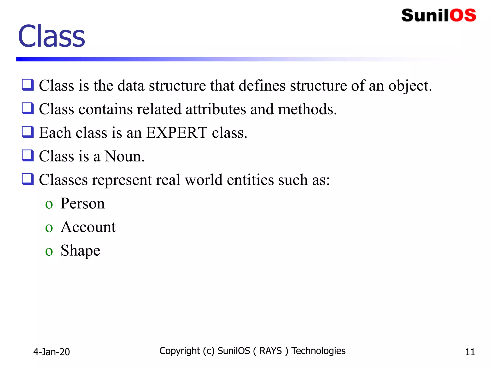 Class
 Class is the data structure that defines structure of an object.
 Class contains related attributes and methods.
 Each class is an EXPERT class.
 Class is a Noun.
 Classes represent real world entities such as:
o Person
o Account
o Shape
4-Jan-20 Copyright (c) SunilOS ( RAYS ) Technologies 11
 
