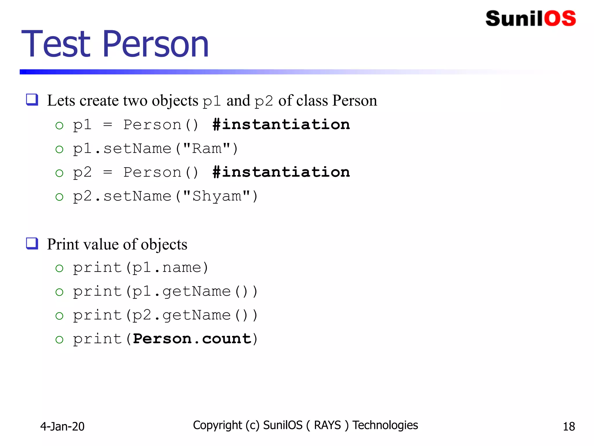 Test Person
 Lets create two objects p1 and p2 of class Person
o p1 = Person() #instantiation
o p1.setName("Ram")
o p2 = Person() #instantiation
o p2.setName("Shyam")
 Print value of objects
o print(p1.name)
o print(p1.getName())
o print(p2.getName())
o print(Person.count)
4-Jan-20 Copyright (c) SunilOS ( RAYS ) Technologies 18
 