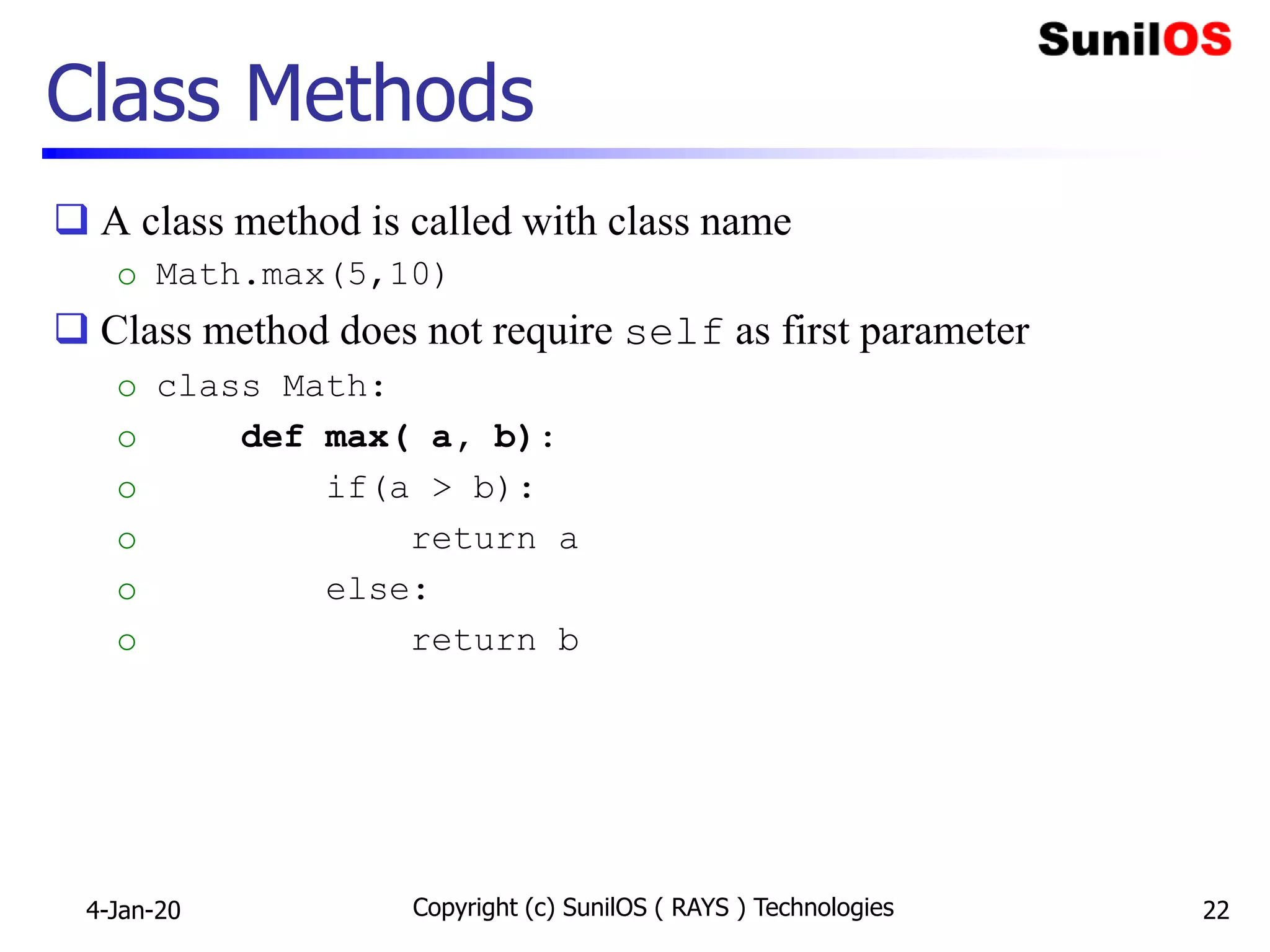 Class Methods
 A class method is called with class name
o Math.max(5,10)
 Class method does not require self as first parameter
o class Math:
o def max( a, b):
o if(a > b):
o return a
o else:
o return b
4-Jan-20 Copyright (c) SunilOS ( RAYS ) Technologies 22
 