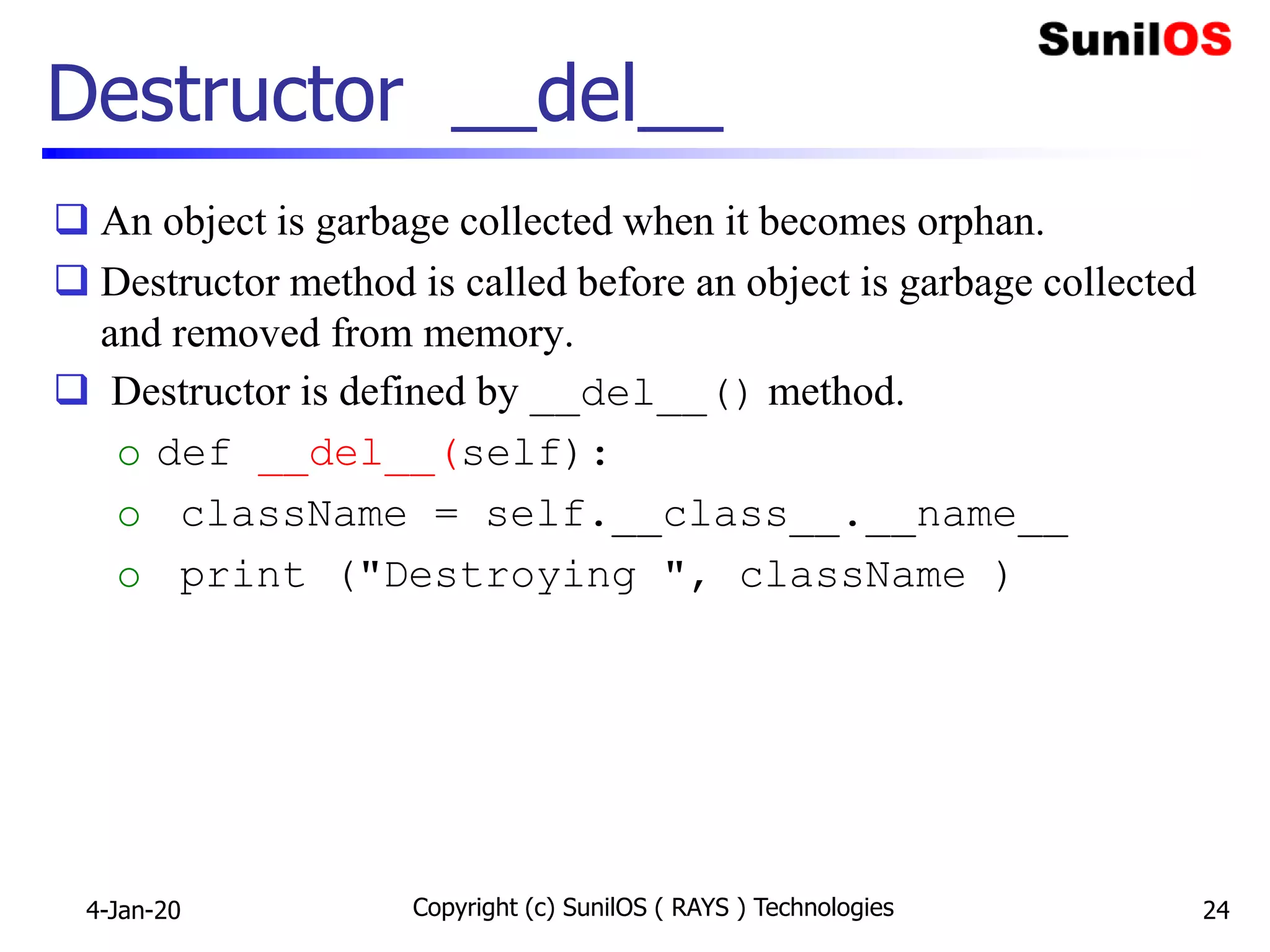Destructor __del__
 An object is garbage collected when it becomes orphan.
 Destructor method is called before an object is garbage collected
and removed from memory.
 Destructor is defined by __del__() method.
o def __del__(self):
o className = self.__class__.__name__
o print ("Destroying ", className )
4-Jan-20 Copyright (c) SunilOS ( RAYS ) Technologies 24
 