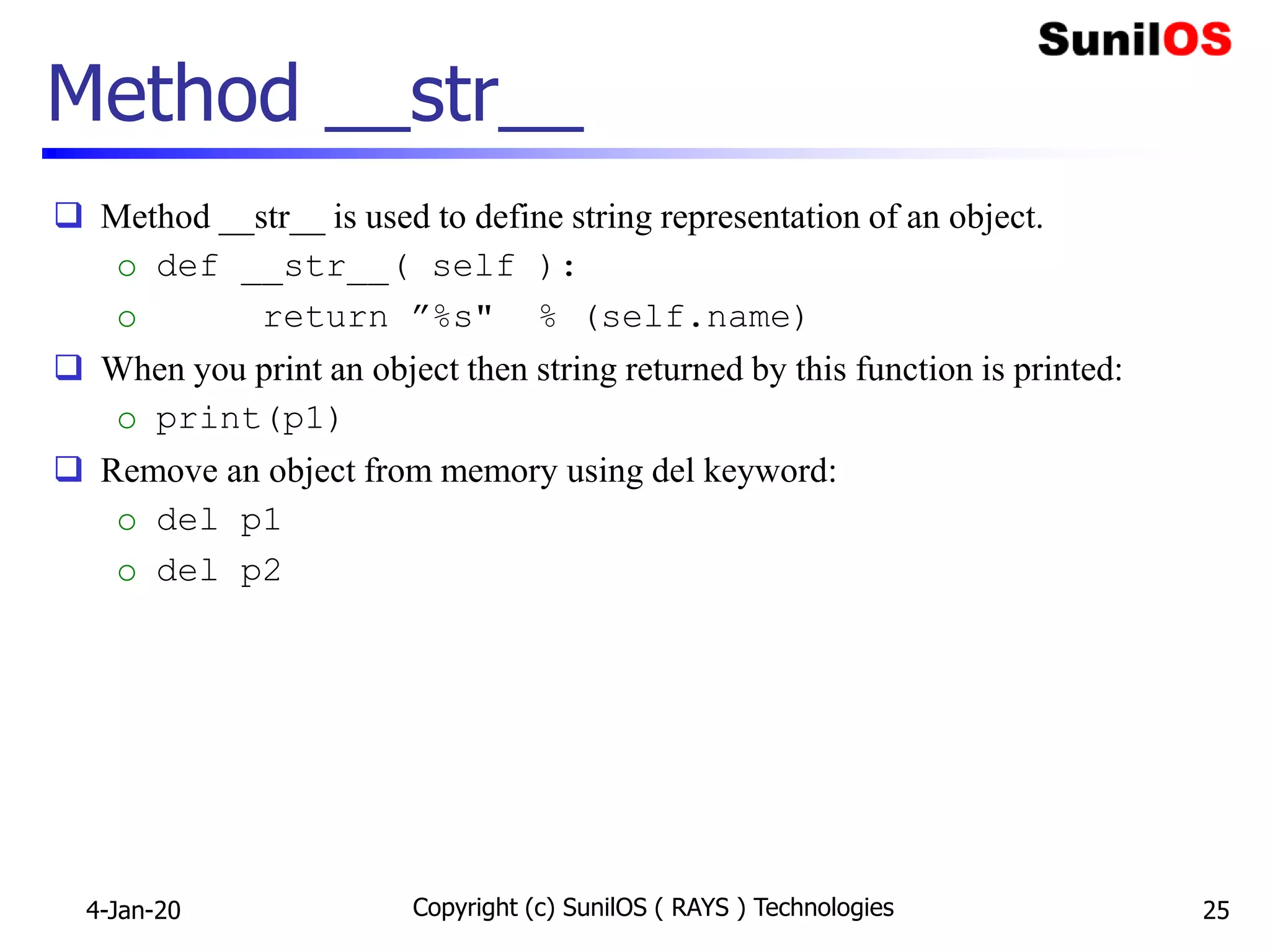 Method __str__
 Method __str__ is used to define string representation of an object.
o def __str__( self ):
o return ”%s" % (self.name)
 When you print an object then string returned by this function is printed:
o print(p1)
 Remove an object from memory using del keyword:
o del p1
o del p2
4-Jan-20 Copyright (c) SunilOS ( RAYS ) Technologies 25
 