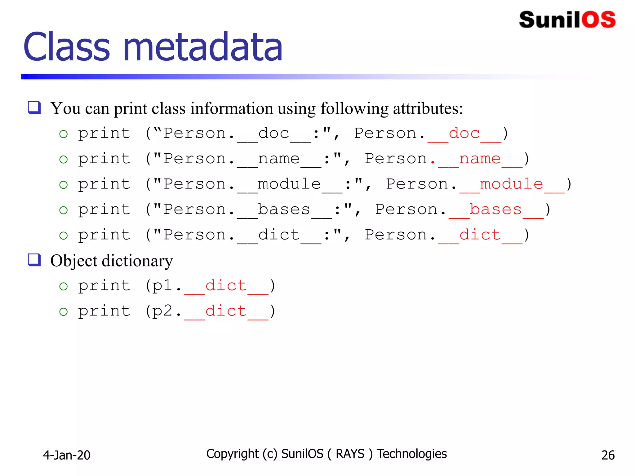 Class metadata
 You can print class information using following attributes:
o print (“Person.__doc__:", Person.__doc__)
o print ("Person.__name__:", Person.__name__)
o print ("Person.__module__:", Person.__module__)
o print ("Person.__bases__:", Person.__bases__)
o print ("Person.__dict__:", Person.__dict__)
 Object dictionary
o print (p1.__dict__)
o print (p2.__dict__)
4-Jan-20 Copyright (c) SunilOS ( RAYS ) Technologies 26
 