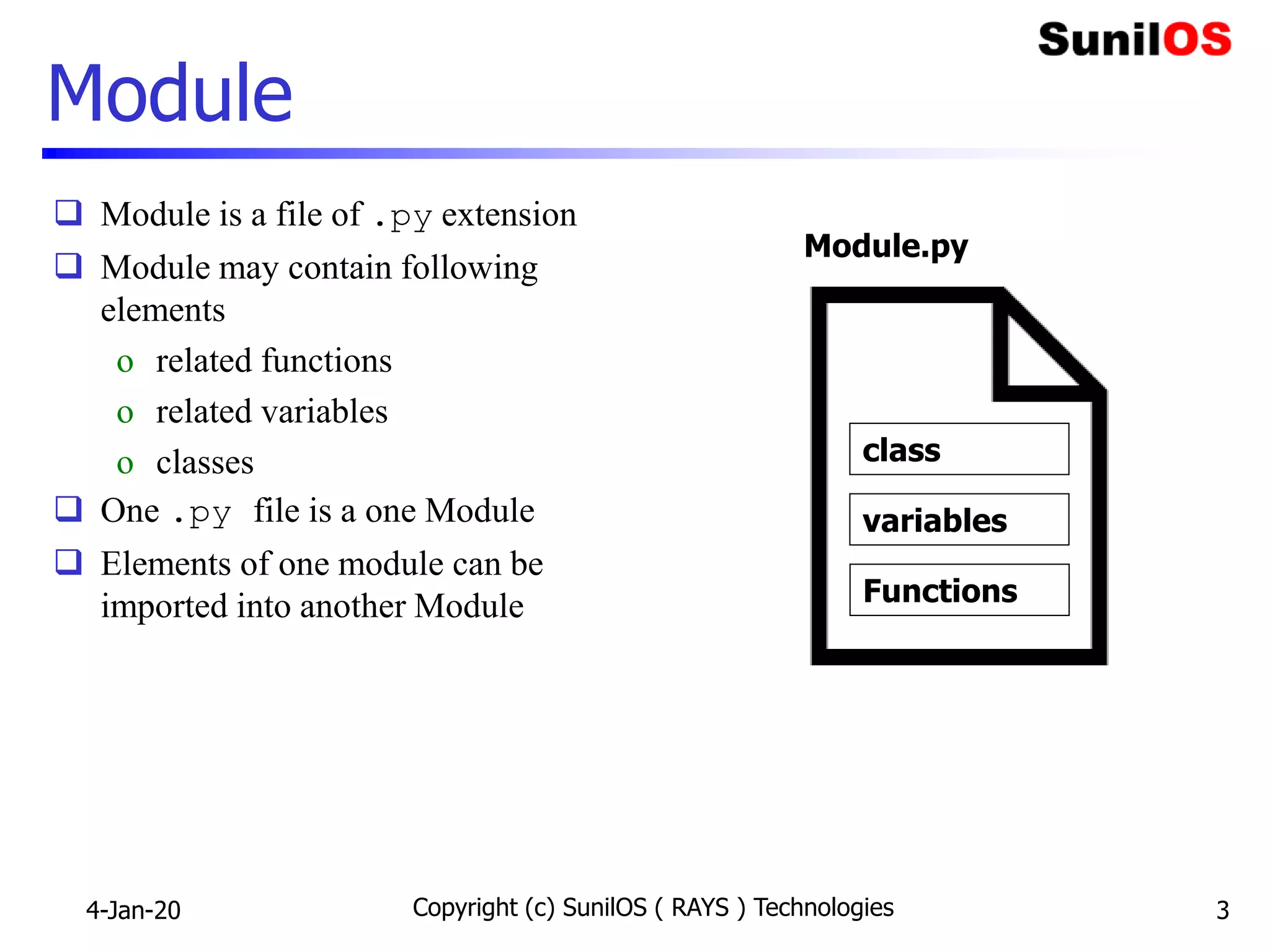 Module
 Module is a file of .py extension
 Module may contain following
elements
o related functions
o related variables
o classes
 One .py file is a one Module
 Elements of one module can be
imported into another Module
4-Jan-20 Copyright (c) SunilOS ( RAYS ) Technologies 3
variables
Functions
Module.py
class
 