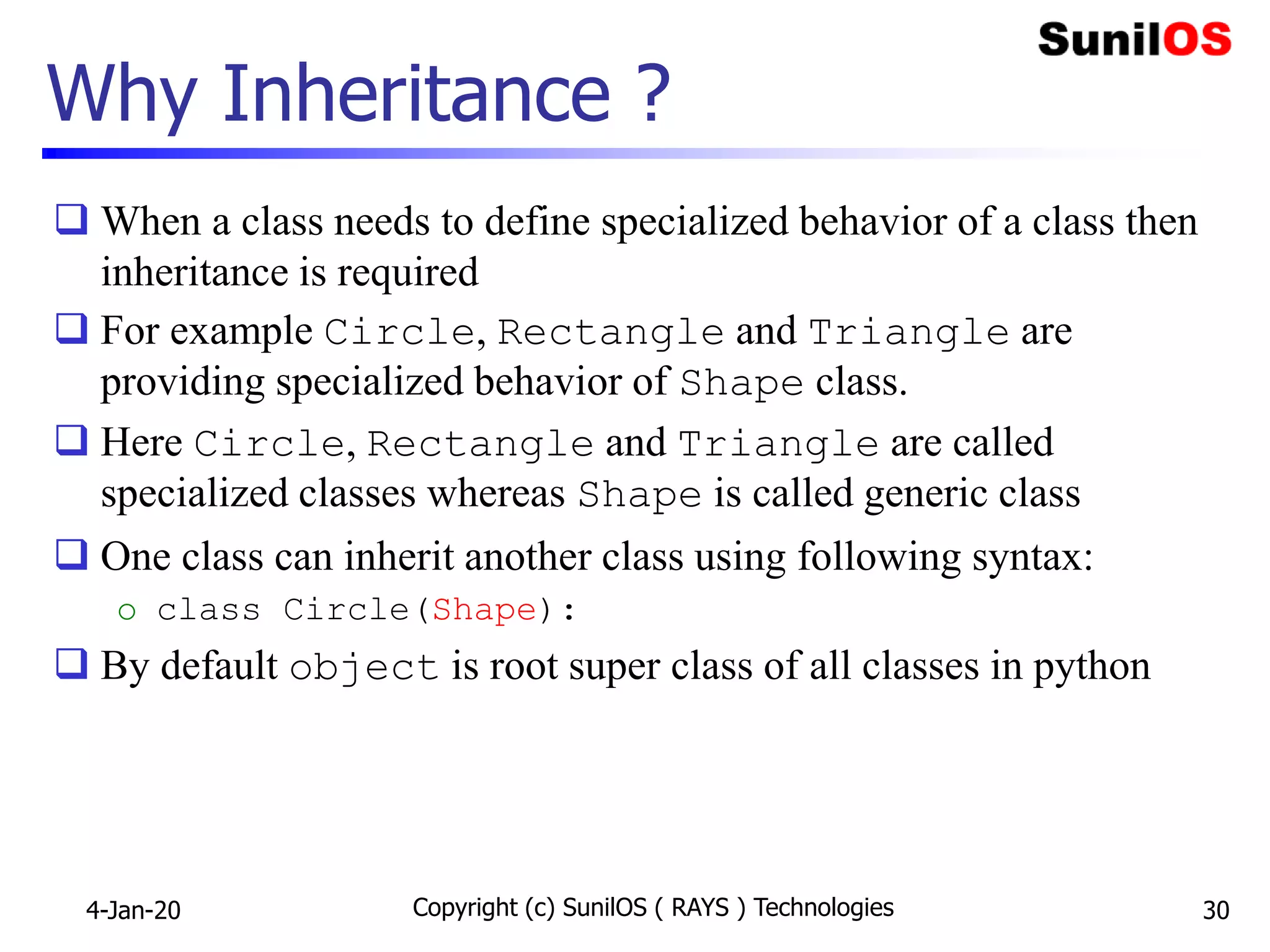 Why Inheritance ?
 When a class needs to define specialized behavior of a class then
inheritance is required
 For example Circle, Rectangle and Triangle are
providing specialized behavior of Shape class.
 Here Circle, Rectangle and Triangle are called
specialized classes whereas Shape is called generic class
 One class can inherit another class using following syntax:
o class Circle(Shape):
 By default object is root super class of all classes in python
4-Jan-20 Copyright (c) SunilOS ( RAYS ) Technologies 30
 