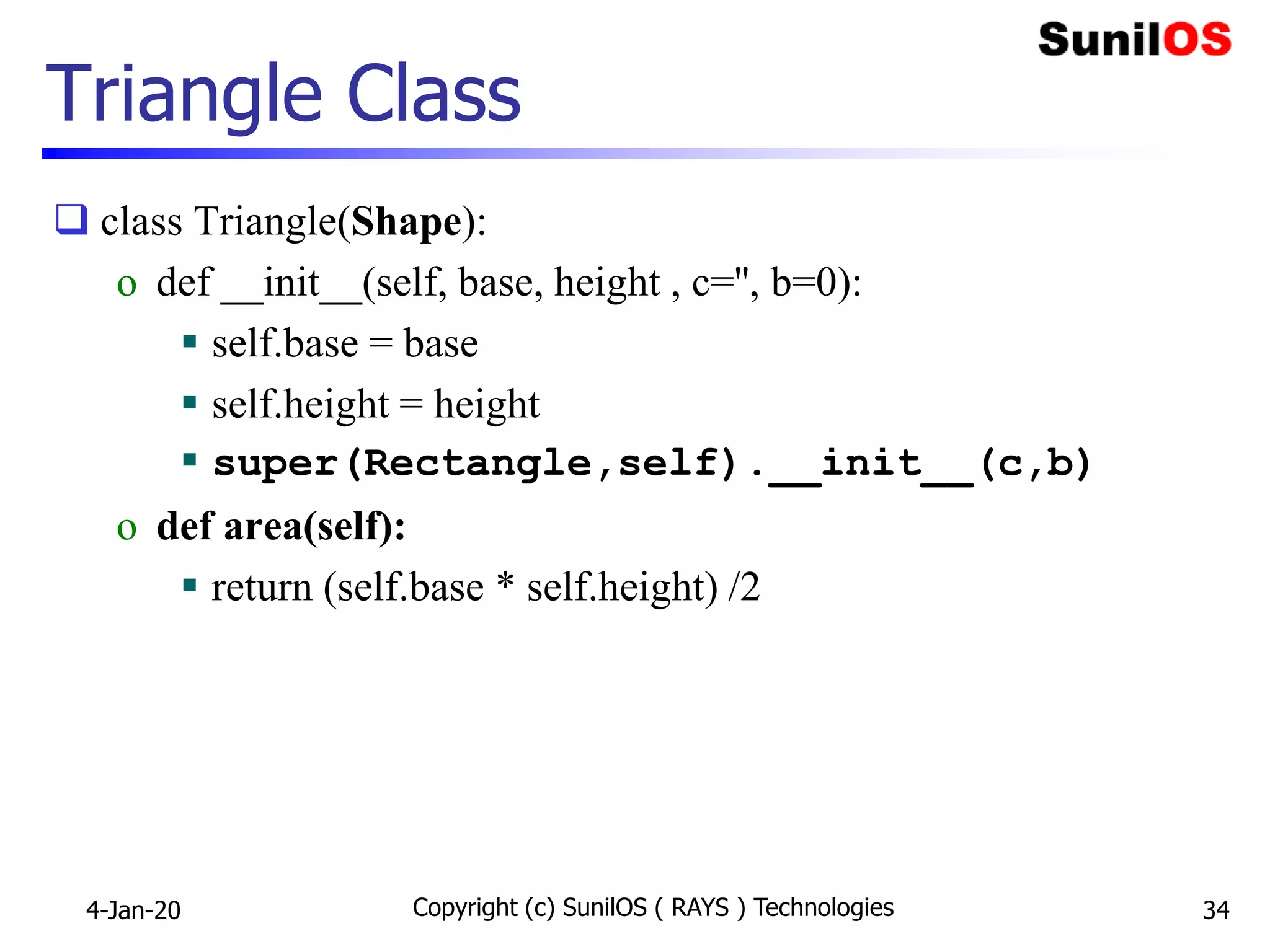 Triangle Class
 class Triangle(Shape):
o def __init__(self, base, height , c='', b=0):
 self.base = base
 self.height = height
 super(Rectangle,self).__init__(c,b)
o def area(self):
 return (self.base * self.height) /2
4-Jan-20 Copyright (c) SunilOS ( RAYS ) Technologies 34
 