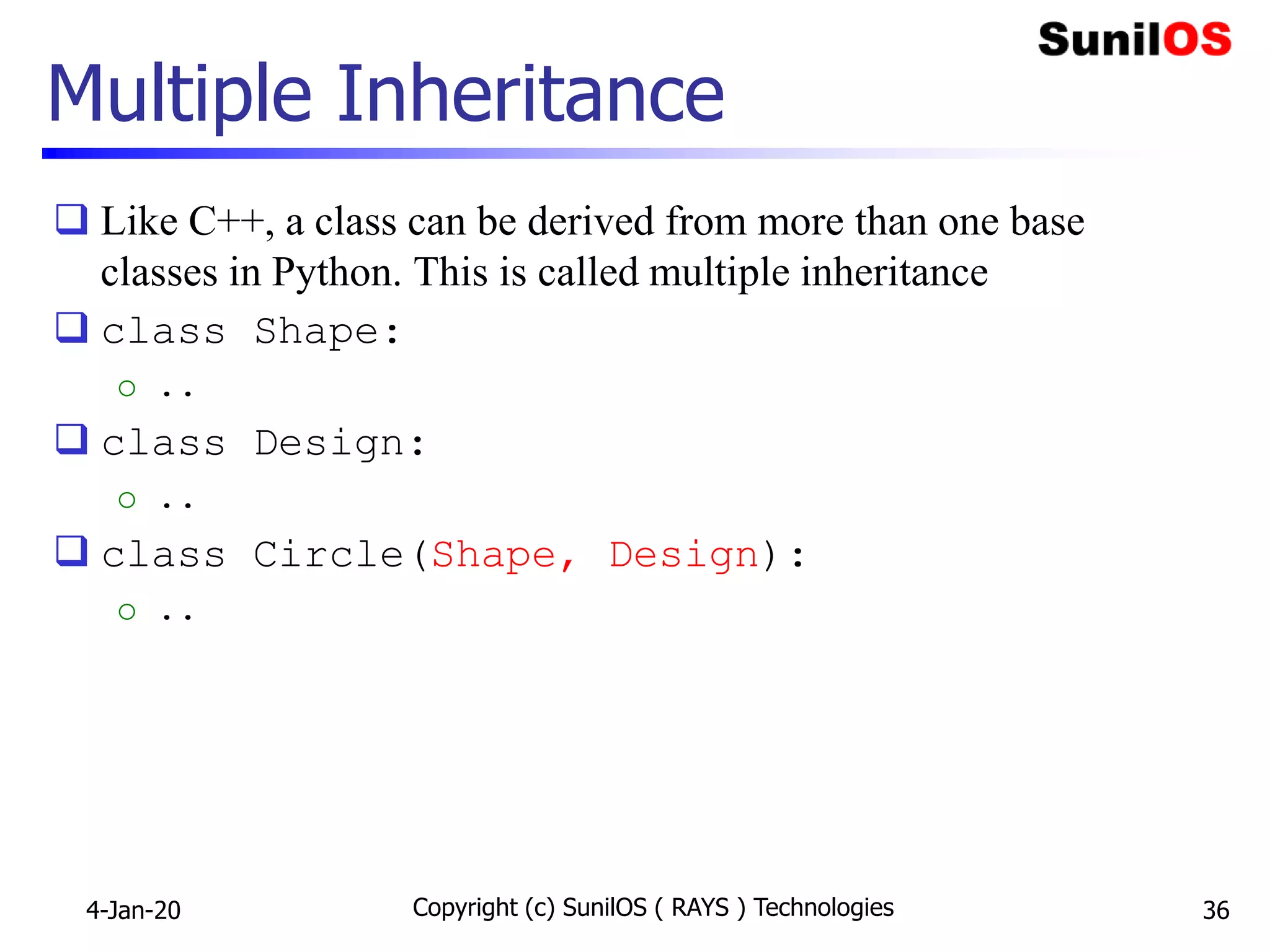 Multiple Inheritance
 Like C++, a class can be derived from more than one base
classes in Python. This is called multiple inheritance
 class Shape:
o ..
 class Design:
o ..
 class Circle(Shape, Design):
o ..
4-Jan-20 Copyright (c) SunilOS ( RAYS ) Technologies 36
 
