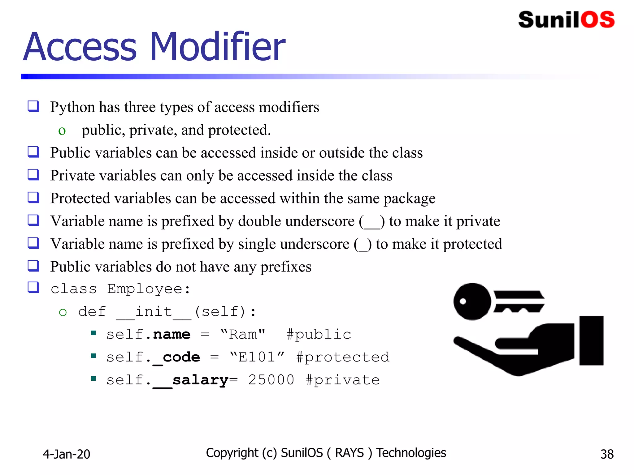 Access Modifier
 Python has three types of access modifiers
o public, private, and protected.
 Public variables can be accessed inside or outside the class
 Private variables can only be accessed inside the class
 Protected variables can be accessed within the same package
 Variable name is prefixed by double underscore (__) to make it private
 Variable name is prefixed by single underscore (_) to make it protected
 Public variables do not have any prefixes
 class Employee:
o def __init__(self):
 self.name = “Ram" #public
 self._code = “E101” #protected
 self.__salary= 25000 #private
4-Jan-20 Copyright (c) SunilOS ( RAYS ) Technologies 38
 