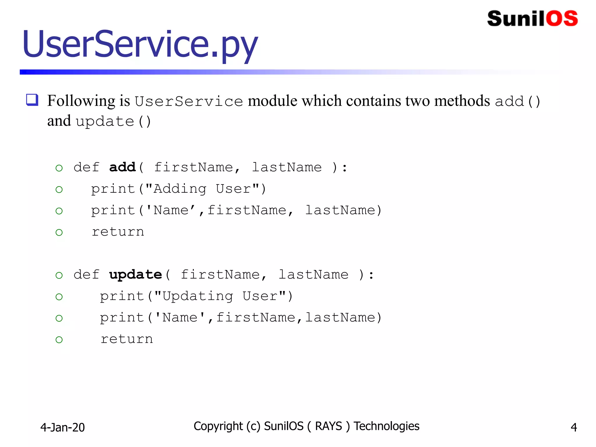 UserService.py
 Following is UserService module which contains two methods add()
and update()
o def add( firstName, lastName ):
o print("Adding User")
o print('Name’,firstName, lastName)
o return
o def update( firstName, lastName ):
o print("Updating User")
o print('Name',firstName,lastName)
o return
4-Jan-20 Copyright (c) SunilOS ( RAYS ) Technologies 4
 