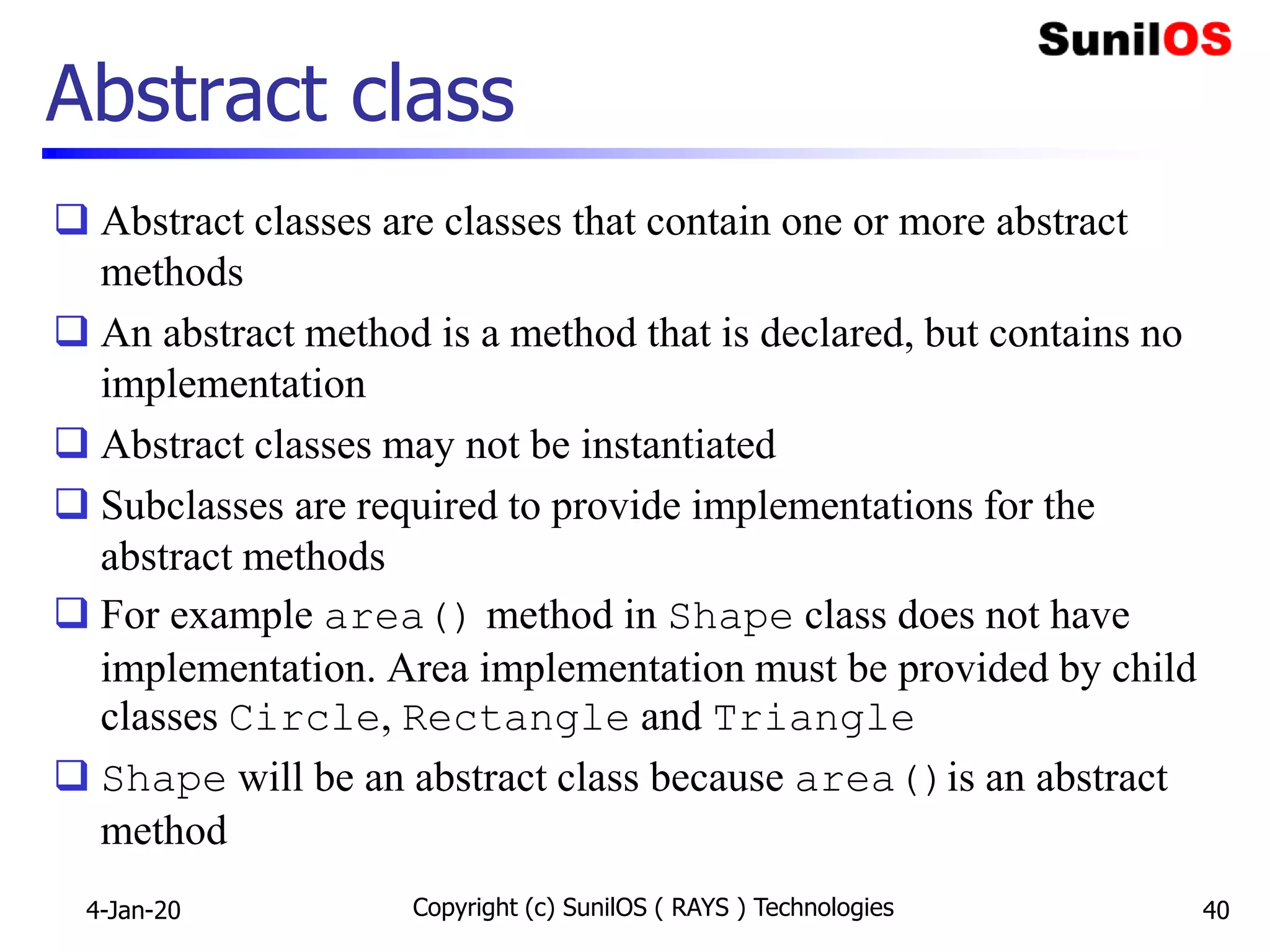 Abstract class
 Abstract classes are classes that contain one or more abstract
methods
 An abstract method is a method that is declared, but contains no
implementation
 Abstract classes may not be instantiated
 Subclasses are required to provide implementations for the
abstract methods
 For example area() method in Shape class does not have
implementation. Area implementation must be provided by child
classes Circle, Rectangle and Triangle
 Shape will be an abstract class because area()is an abstract
method
4-Jan-20 Copyright (c) SunilOS ( RAYS ) Technologies 40
 