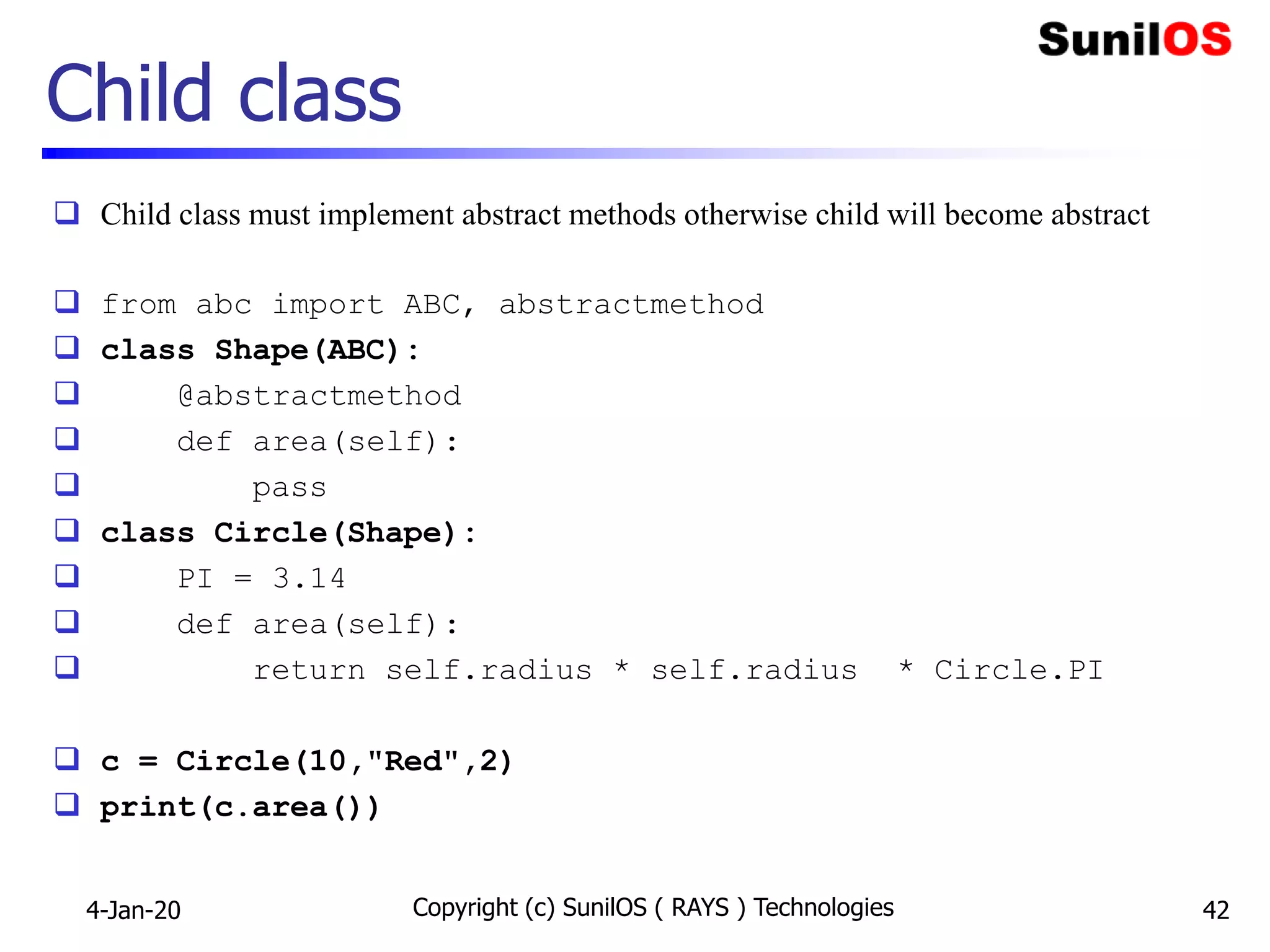 Child class
 Child class must implement abstract methods otherwise child will become abstract
 from abc import ABC, abstractmethod
 class Shape(ABC):
 @abstractmethod
 def area(self):
 pass
 class Circle(Shape):
 PI = 3.14
 def area(self):
 return self.radius * self.radius * Circle.PI
 c = Circle(10,"Red",2)
 print(c.area())
4-Jan-20 Copyright (c) SunilOS ( RAYS ) Technologies 42
 