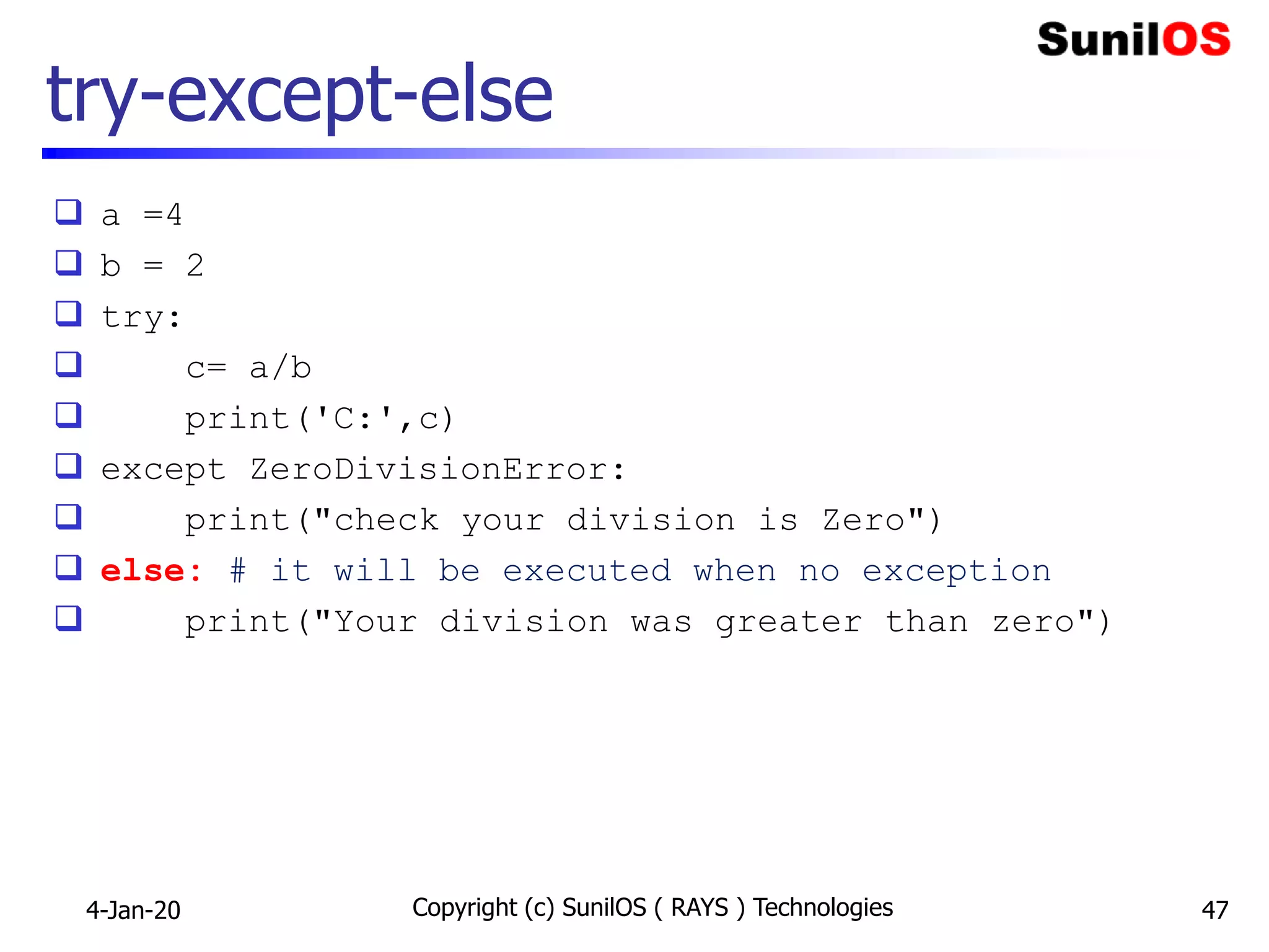 try-except-else
 a =4
 b = 2
 try:
 c= a/b
 print('C:',c)
 except ZeroDivisionError:
 print("check your division is Zero")
 else: # it will be executed when no exception
 print("Your division was greater than zero")
4-Jan-20 Copyright (c) SunilOS ( RAYS ) Technologies 47
 
