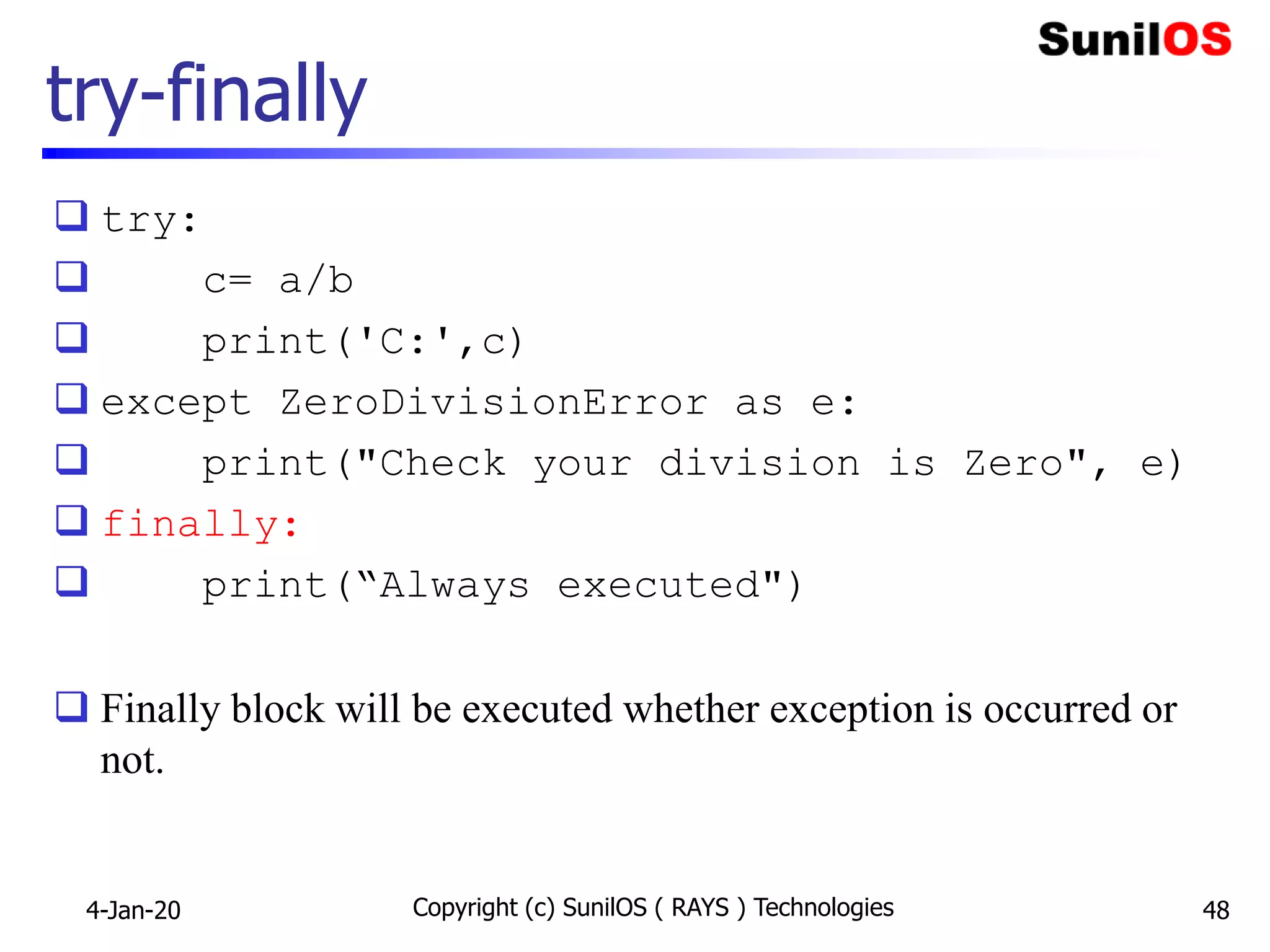 try-finally
 try:
 c= a/b
 print('C:',c)
 except ZeroDivisionError as e:
 print("Check your division is Zero", e)
 finally:
 print(“Always executed")
 Finally block will be executed whether exception is occurred or
not.
4-Jan-20 Copyright (c) SunilOS ( RAYS ) Technologies 48
 